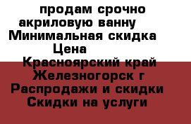 продам срочно акриловую ванну ... › Минимальная скидка ­ 5 › Цена ­ 17 000 - Красноярский край, Железногорск г. Распродажи и скидки » Скидки на услуги   